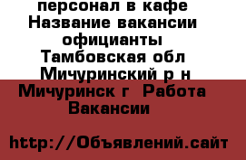 персонал в кафе › Название вакансии ­ официанты - Тамбовская обл., Мичуринский р-н, Мичуринск г. Работа » Вакансии   